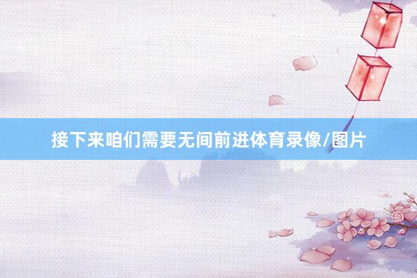 接下来咱们需要无间前进体育录像/图片