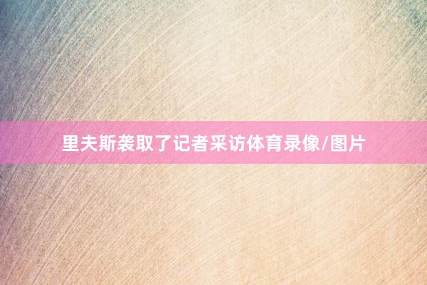 里夫斯袭取了记者采访体育录像/图片
