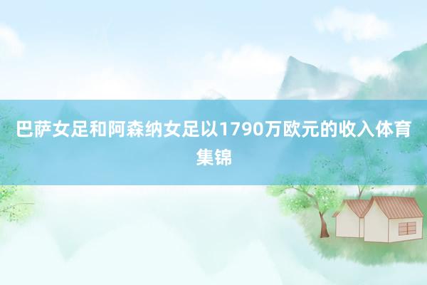 巴萨女足和阿森纳女足以1790万欧元的收入体育集锦
