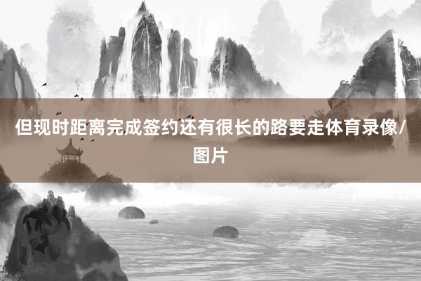 但现时距离完成签约还有很长的路要走体育录像/图片