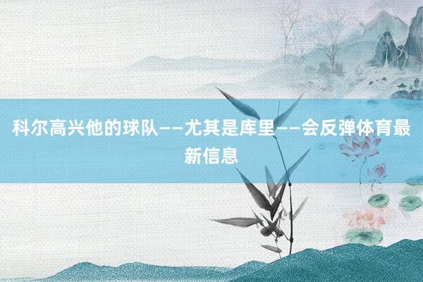 科尔高兴他的球队——尤其是库里——会反弹体育最新信息