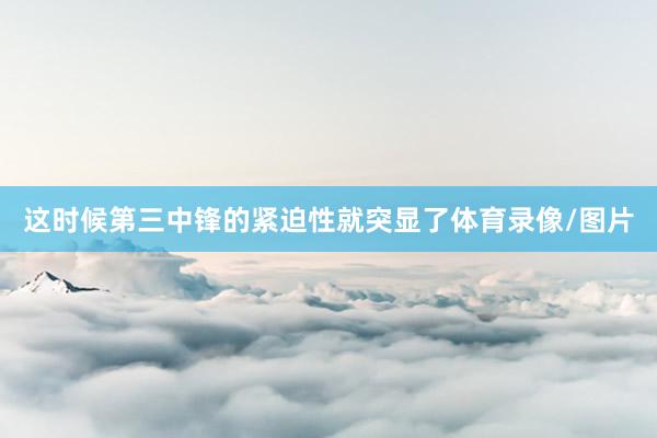 这时候第三中锋的紧迫性就突显了体育录像/图片