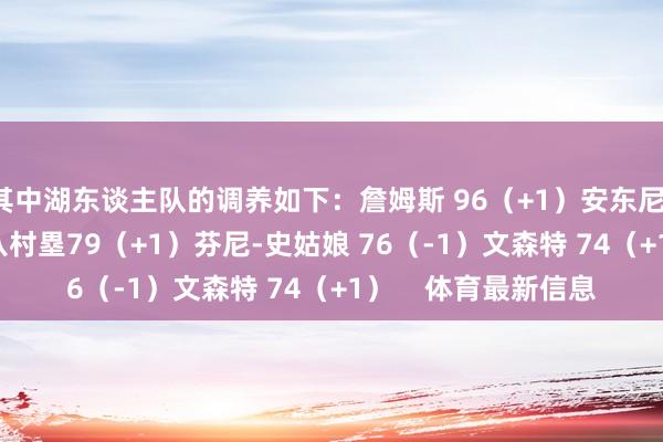 其中湖东谈主队的调养如下：詹姆斯 96（+1）安东尼-戴维斯 95（+1）八村塁79（+1）芬尼-史姑娘 76（-1）文森特 74（+1）    体育最新信息