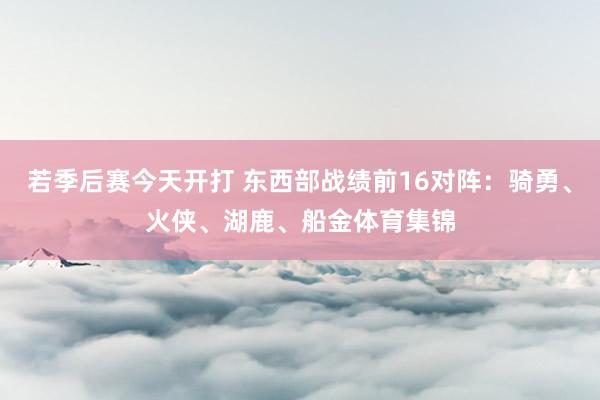 若季后赛今天开打 东西部战绩前16对阵：骑勇、火侠、湖鹿、船金体育集锦