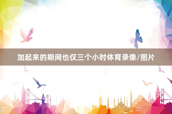 加起来的期间也仅三个小时体育录像/图片