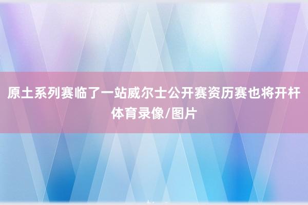 原土系列赛临了一站威尔士公开赛资历赛也将开杆体育录像/图片