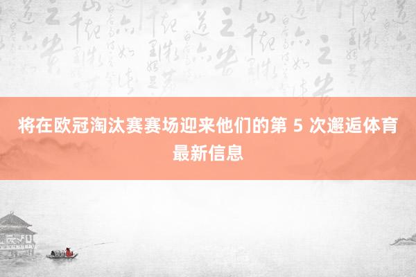 将在欧冠淘汰赛赛场迎来他们的第 5 次邂逅体育最新信息