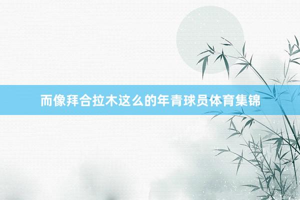 而像拜合拉木这么的年青球员体育集锦