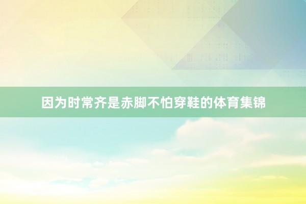 因为时常齐是赤脚不怕穿鞋的体育集锦