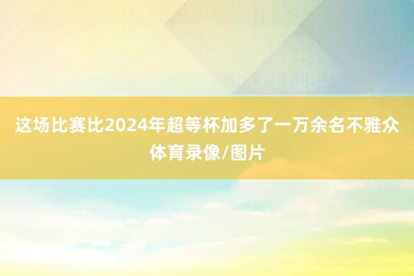 这场比赛比2024年超等杯加多了一万余名不雅众体育录像/图片