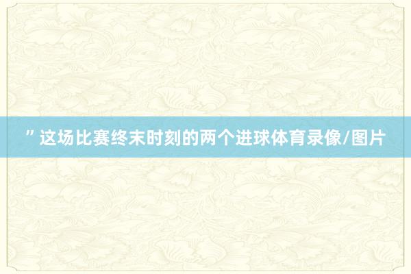 ”这场比赛终末时刻的两个进球体育录像/图片