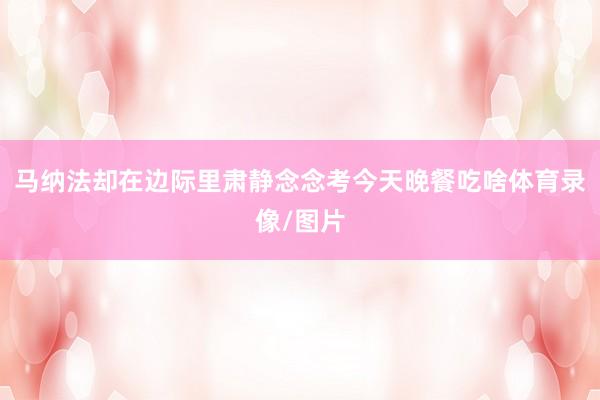 马纳法却在边际里肃静念念考今天晚餐吃啥体育录像/图片
