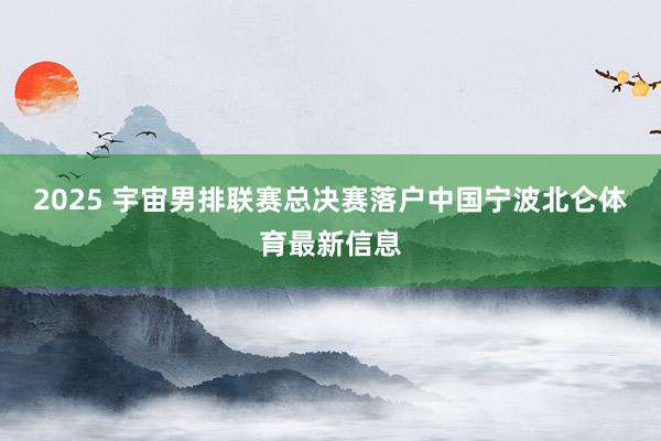 2025 宇宙男排联赛总决赛落户中国宁波北仑体育最新信息