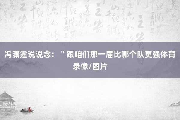 冯潇霆说说念：＂跟咱们那一届比哪个队更强体育录像/图片