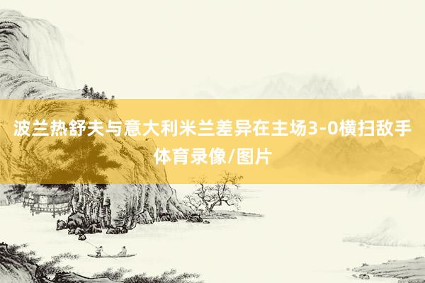 波兰热舒夫与意大利米兰差异在主场3-0横扫敌手体育录像/图片