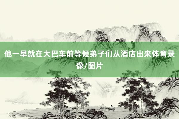 他一早就在大巴车前等候弟子们从酒店出来体育录像/图片