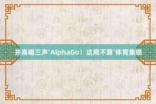 并高唱三声‘AlphaGo!这局不算’体育集锦