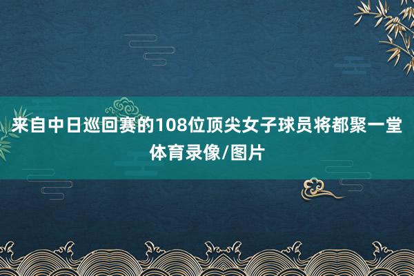 来自中日巡回赛的108位顶尖女子球员将都聚一堂体育录像/图片