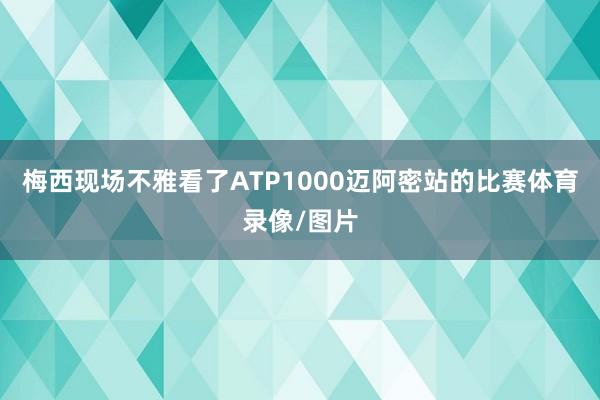 梅西现场不雅看了ATP1000迈阿密站的比赛体育录像/图片