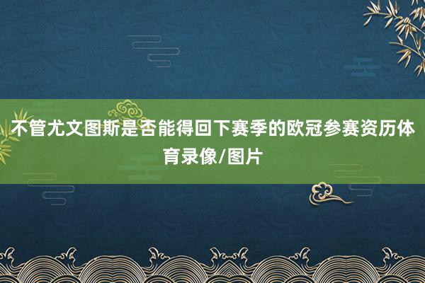 不管尤文图斯是否能得回下赛季的欧冠参赛资历体育录像/图片