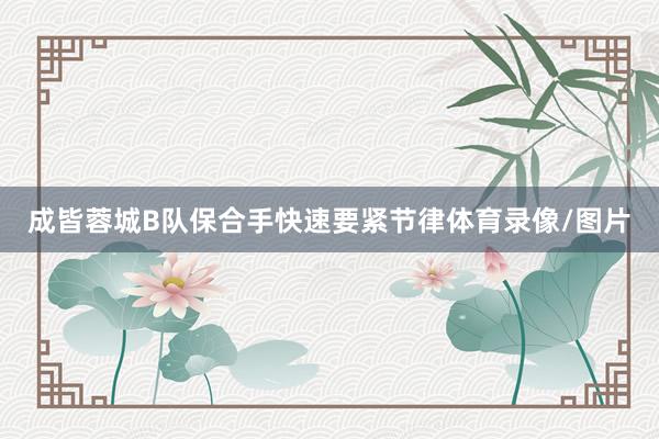 成皆蓉城B队保合手快速要紧节律体育录像/图片