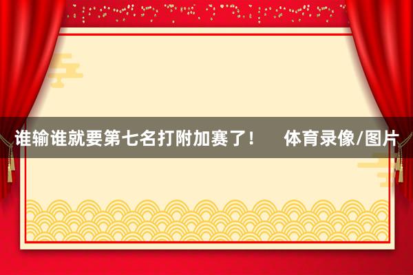 谁输谁就要第七名打附加赛了！    体育录像/图片