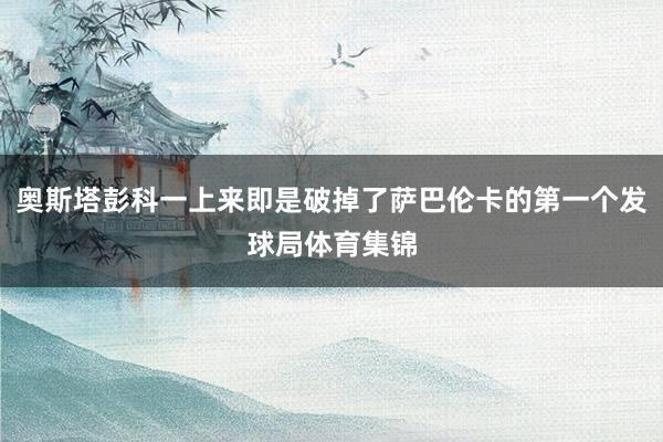 奥斯塔彭科一上来即是破掉了萨巴伦卡的第一个发球局体育集锦