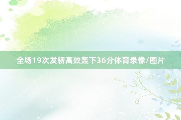全场19次发轫高效轰下36分体育录像/图片