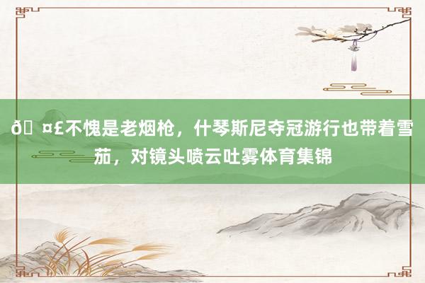 🤣不愧是老烟枪,什琴斯尼夺冠游行也带着雪茄,对镜头喷云吐雾体育集锦