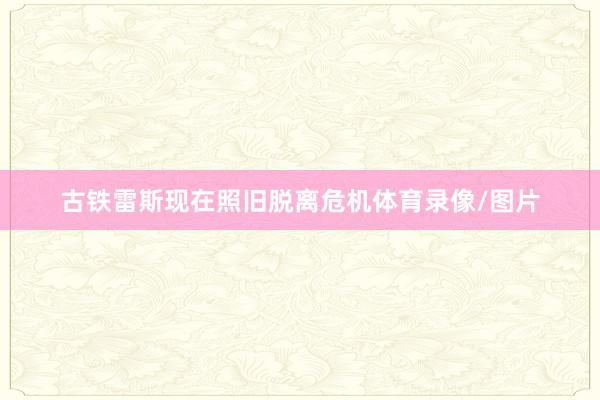 古铁雷斯现在照旧脱离危机体育录像/图片