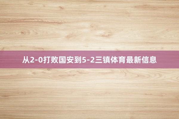 从2-0打败国安到5-2三镇体育最新信息