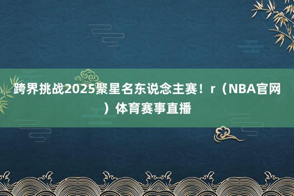 跨界挑战2025聚星名东说念主赛！r（NBA官网）体育赛事直播