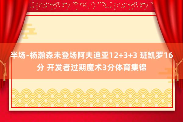半场-杨瀚森未登场阿夫迪亚12+3+3 班凯罗16分 开发者过期魔术3分体育集锦