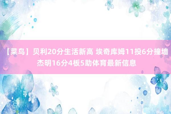 【菜鸟】贝利20分生活新高 埃奇库姆11投6分撞墙 杰明16分4板5助体育最新信息