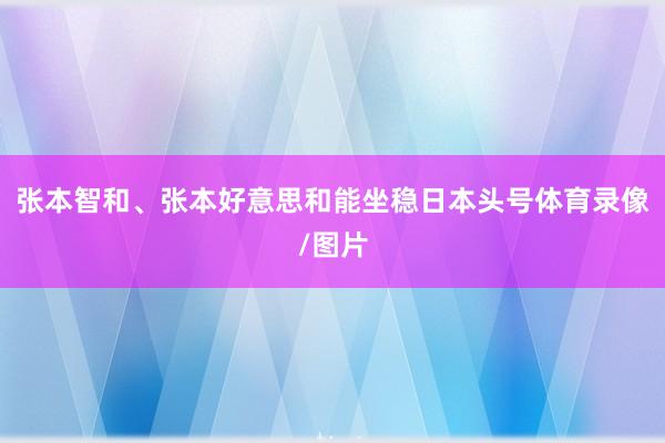张本智和、张本好意思和能坐稳日本头号体育录像/图片
