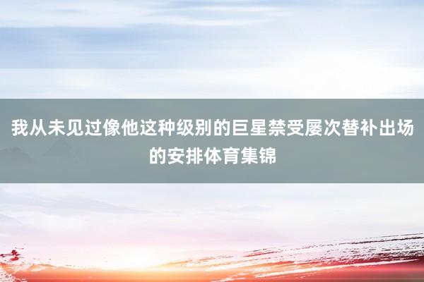 我从未见过像他这种级别的巨星禁受屡次替补出场的安排体育集锦