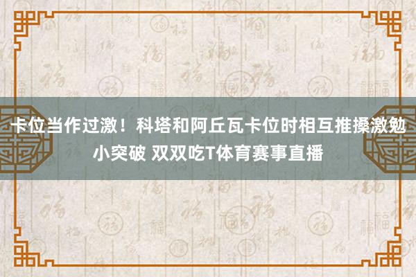 卡位当作过激!科塔和阿丘瓦卡位时相互推搡激勉小突破 双双吃T体育赛事直播