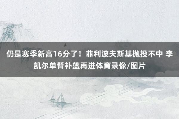 仍是赛季新高16分了！菲利波夫斯基抛投不中 李凯尔单臂补篮再进体育录像/图片