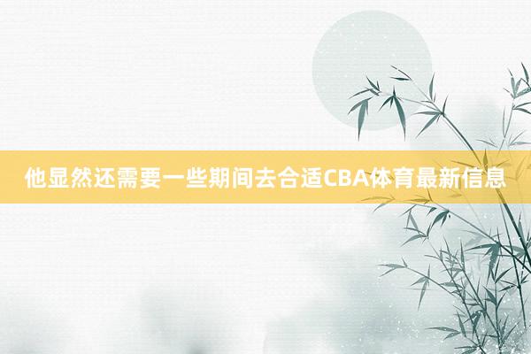 他显然还需要一些期间去合适CBA体育最新信息