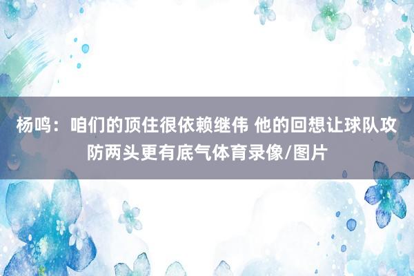杨鸣：咱们的顶住很依赖继伟 他的回想让球队攻防两头更有底气体育录像/图片