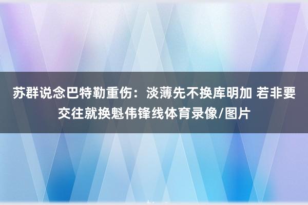苏群说念巴特勒重伤：淡薄先不换库明加 若非要交往就换魁伟锋线体育录像/图片
