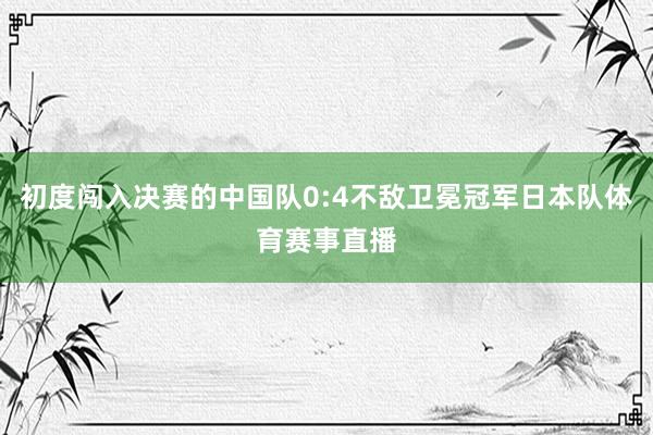 初度闯入决赛的中国队0:4不敌卫冕冠军日本队体育赛事直播