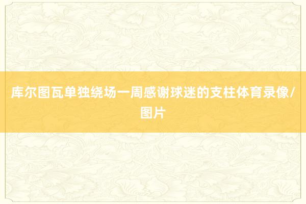 库尔图瓦单独绕场一周感谢球迷的支柱体育录像/图片