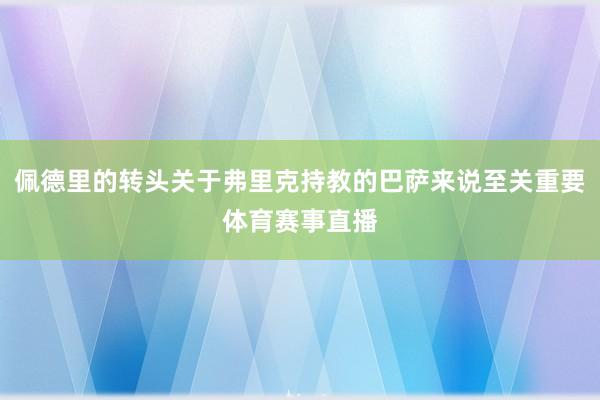 佩德里的转头关于弗里克持教的巴萨来说至关重要体育赛事直播