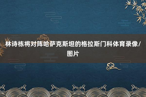 林诗栋将对阵哈萨克斯坦的格拉斯门科体育录像/图片