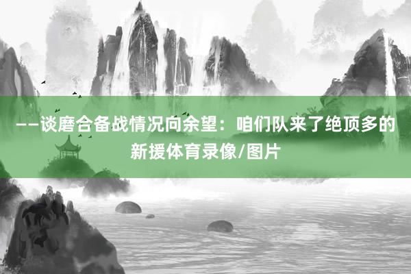 ——谈磨合备战情况向余望:咱们队来了绝顶多的新援体育录像/图片