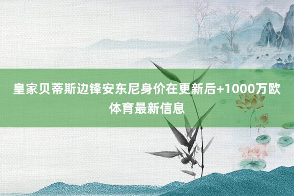 皇家贝蒂斯边锋安东尼身价在更新后+1000万欧体育最新信息