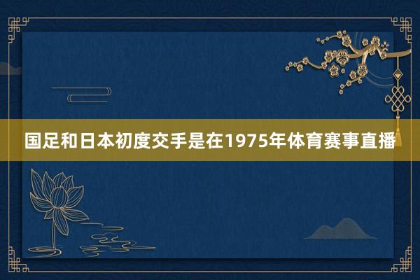 国足和日本初度交手是在1975年体育赛事直播