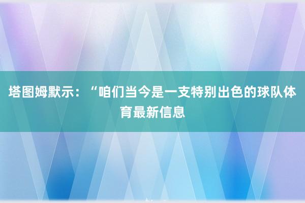 塔图姆默示:“咱们当今是一支特别出色的球队体育最新信息