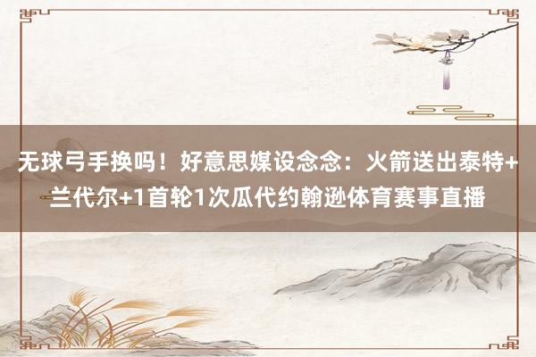 无球弓手换吗！好意思媒设念念：火箭送出泰特+兰代尔+1首轮1次瓜代约翰逊体育赛事直播